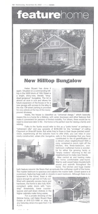 12 Wednesday, November 20, 2002 ,;" I'..~<blnews




                  New Hilltop Bungalow
                   Helen Bryant has done it
         again. Situated on a commanding hill-
         top in the 5600 block of 16th Street is
         a bright, shiny-new, literally "drop-
         dead gorgeous" bungalow. The lot is
         almost an acre in size and allows for
         future expansion of the house or for a
         new garage with access to the alley in
         the rear. Off-street parking is provided
         for one vehicle at the top of the newly-
         poured driveway.
                   Inside, the house is classified as "universal design," which basically
         means this is a home for a lifetime, with wider doorways and other features that
         make it convenient for persons of limited mobility. For others, there would be no
         need to downsize later in life - the home is the perfect size for raising a family and
         retiring.
                   Folks in the 'burbs would refer to this as a "patio home" or perhaps a
         "retirement villa" and pay upwards of $200,000 for the "privilege" of calling
         Claymont or Briarcliff home. But while they're there in their taupe-painted subdi-
         vision, experiencing all the suburbs have to offer (Ha!), you can relax in your
         newly-constructed, urban-chic bungalow, safe in the knowledge that you have
                                                       contributed to the re-gentrification of
                                                      a vibrant urban neighborhood! With a
                                                       cozy, screened-in porch right off the
                                                       kitchen, this three-bedroom,        one-
!i                                                     bathroom craftsman home is wonder-
;1                                                     ful for either the growing family or
                                                       "empty nesters" returning to the old
                                                       neighborhood to make new friends.
                                                          New central air and heating make
                                                       this home comfortable year-round.
                                                       Wall-to-wall carpet helps insulate both
I                                                      sound and warmth throughout the
                                                       home. The kitchen and huge master
         bath feature, ceramic tile floors that accentuate the craftsman motif of the home.
         The master bedroom is spacious and adjoins the master bath. Closet space is at
         a premium, featuring huge walk-in closets in each bedroom. Although there is no
         basement in the home, there is still
         space enough to get lost in! Fully out-
         fitted with specialty access items and
         hardware, the home is also fully ADA-
         compliant: wider doors with "zero-
1        step" thresholds,       lower counter-
         spaces and pull-down shelves in the
 !       higher cabinets make living easier.
                    For a private showing of the
         lifetime home, call Helen Bryant Real
         Estate at 816-523-1990 or stop by
         any Saturday when it is open from 1 to
         4 p.m.
 