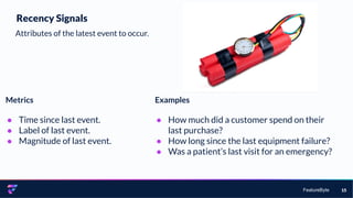 FeatureByte 15
Recency Signals
Attributes of the latest event to occur.
Metrics
● Time since last event.
● Label of last event.
● Magnitude of last event.
Examples
● How much did a customer spend on their
last purchase?
● How long since the last equipment failure?
● Was a patient’s last visit for an emergency?
 