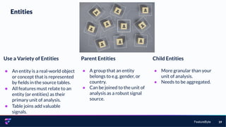 FeatureByte 19
Entities
Parent Entities
● A group that an entity
belongs to e.g. gender, or
country.
● Can be joined to the unit of
analysis as a robust signal
source.
Child Entities
● More granular than your
unit of analysis.
● Needs to be aggregated.
Use a Variety of Entities
● An entity is a real-world object
or concept that is represented
by ﬁelds in the source tables.
● All features must relate to an
entity (or entities) as their
primary unit of analysis.
● Table joins add valuable
signals.
 
