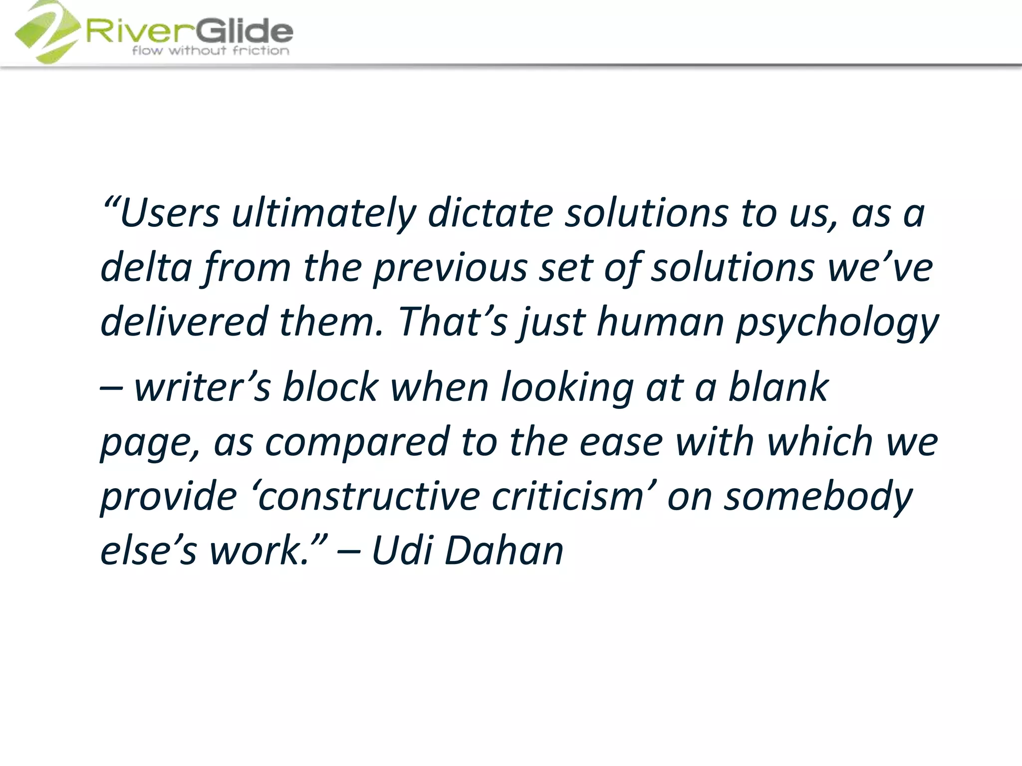 	“Users ultimately dictate solutions to us, as a delta from the previous set of solutions we’ve delivered them. That’s just human psychology 	– writer’s block when looking at a blank page, as compared to the ease with which we provide ‘constructive criticism’ on somebody else’s work.” – Udi Dahan