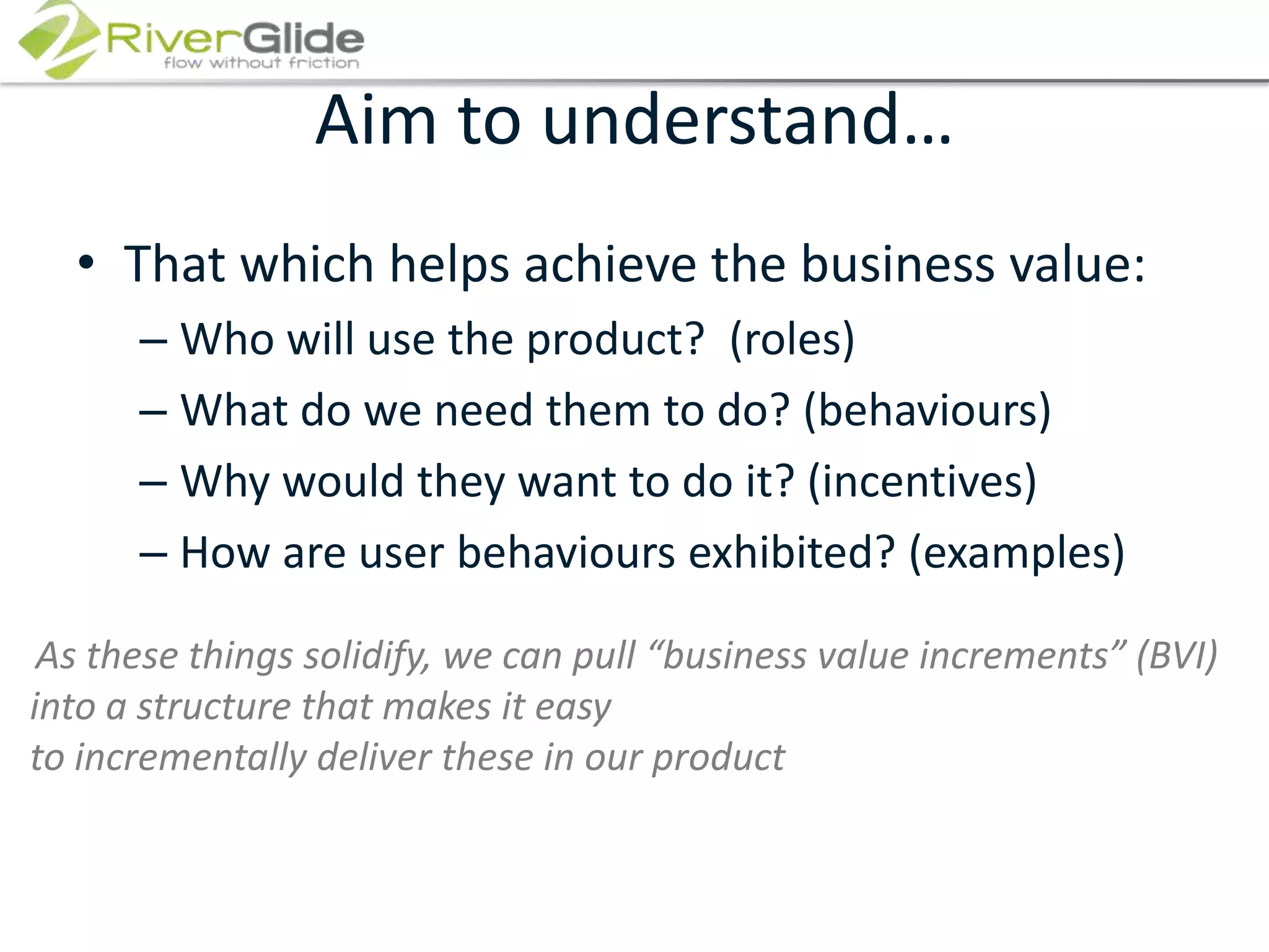 Aim to understand…That which helps achieve the business value:Who will use the product?  (roles)What do we need them to do? (behaviours) Why would they want to do it? (incentives)How are user behaviours exhibited? (examples)As these things solidify, we can pull “business value increments” (BVI) into a structure that makes it easy to incrementally deliver these in our product