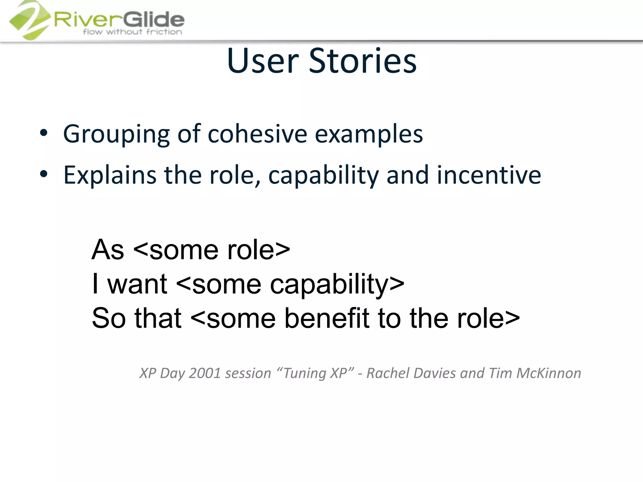 User Stories Grouping of cohesive examplesExplains the role, capability and incentiveAs <some role>I want <some capability>So that <some benefit to the role>XP Day 2001 session “Tuning XP” - Rachel Davies and Tim McKinnon