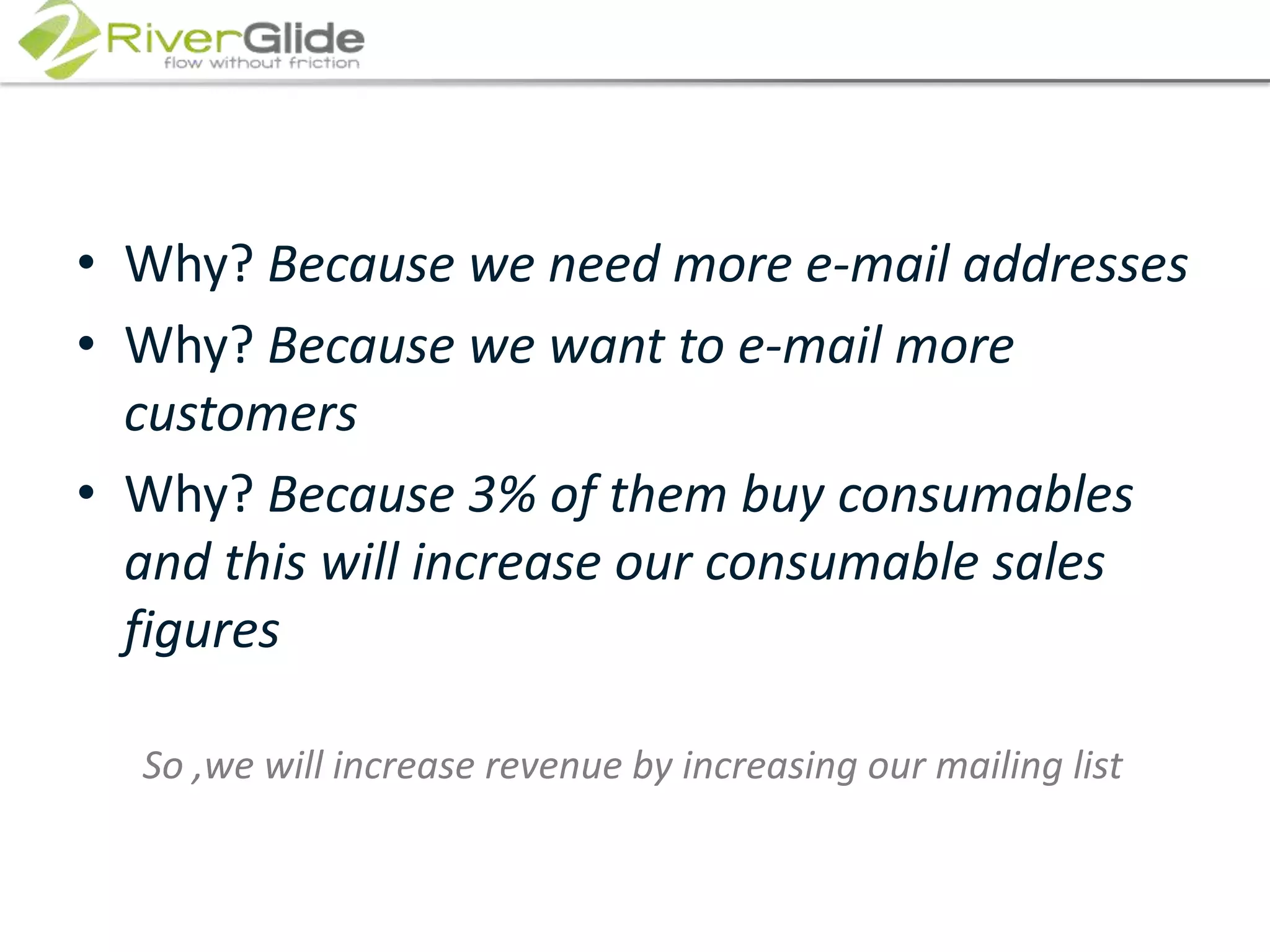 Why? Because we need more e-mail addressesWhy? Because we want to e-mail more customersWhy? Because 3% of them buy consumables and this will increase our consumable sales figuresSo ,we will increase revenue by increasing our mailing list