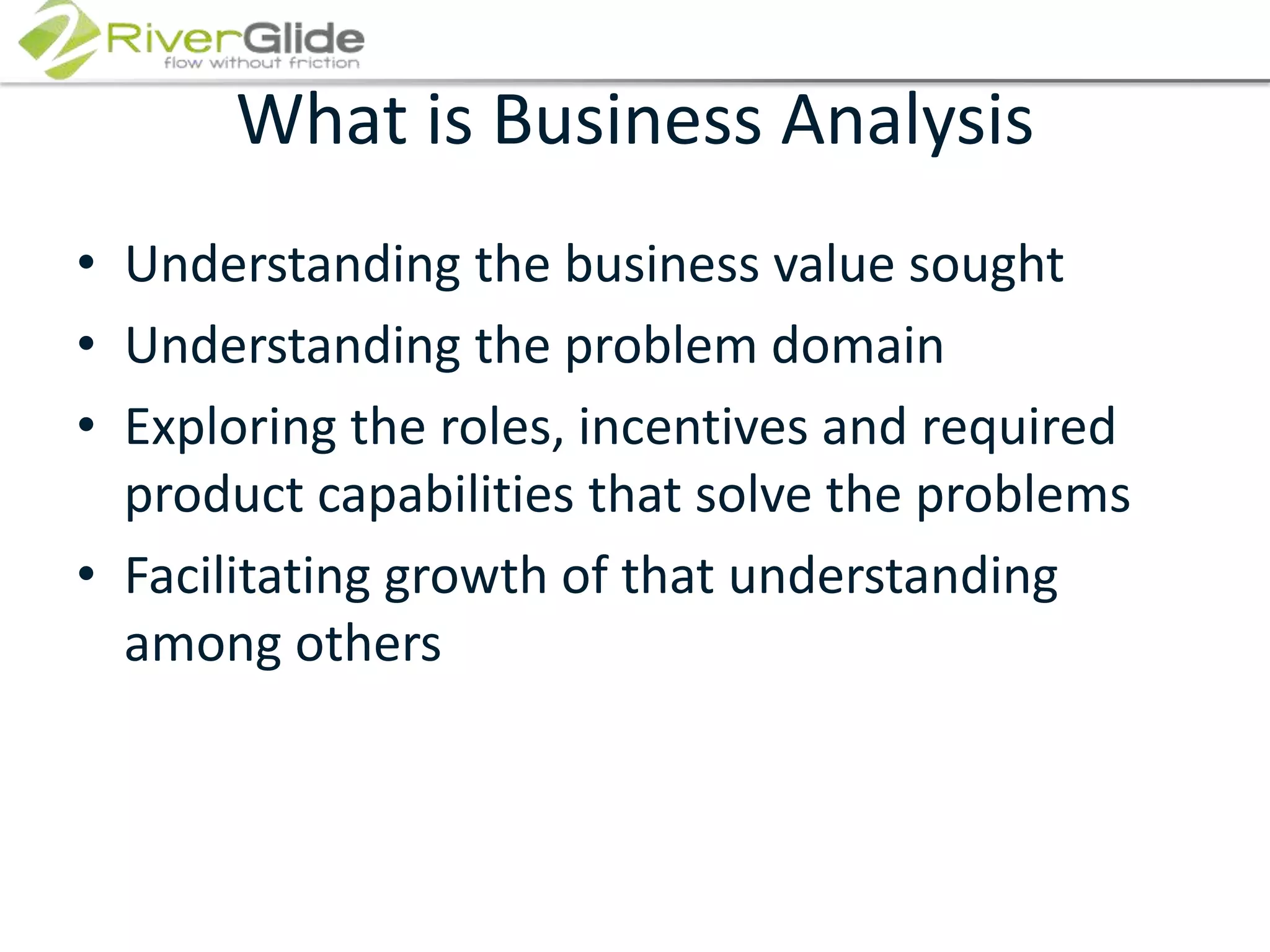 What is Business AnalysisUnderstanding the business value soughtUnderstanding the problem domainExploring the roles, incentives and required product capabilities that solve the problemsFacilitating growth of that understanding among others