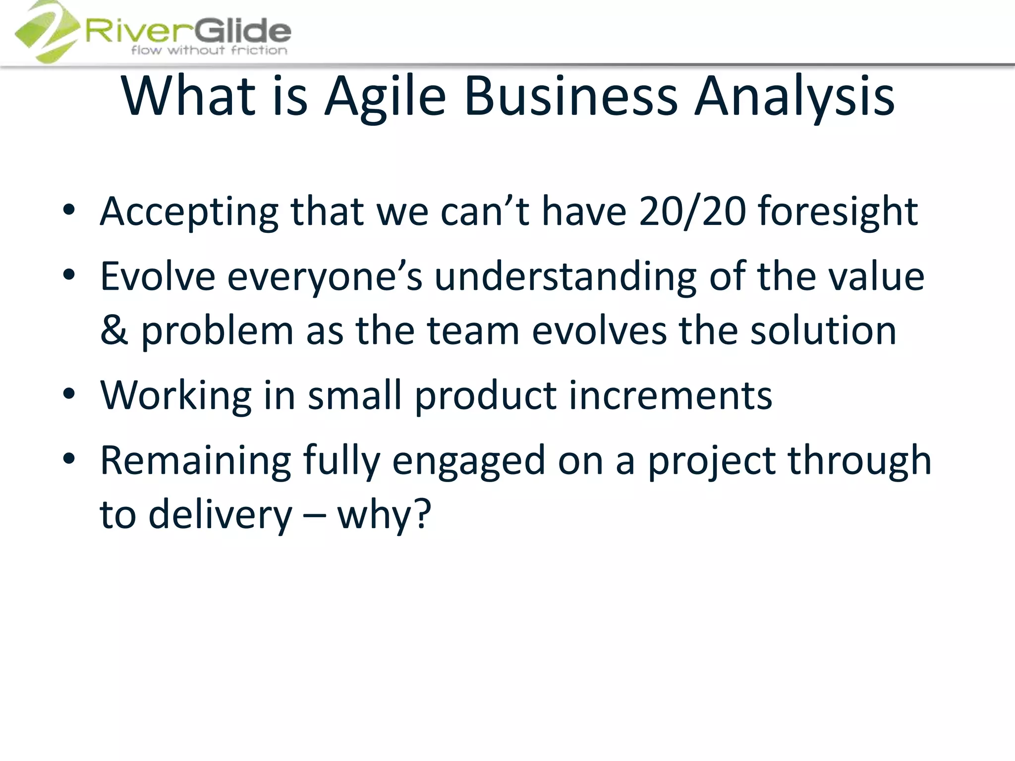 What is Agile Business AnalysisAccepting that we can’t have 20/20 foresightEvolve everyone’s understanding of the value & problem as the team evolves the solutionWorking in small product incrementsRemaining fully engaged on a project through to delivery – why?