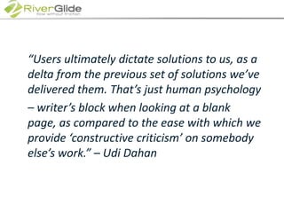 	“Users ultimately dictate solutions to us, as a delta from the previous set of solutions we’ve delivered them. That’s just human psychology 	– writer’s block when looking at a blank page, as compared to the ease with which we provide ‘constructive criticism’ on somebody else’s work.” – Udi Dahan