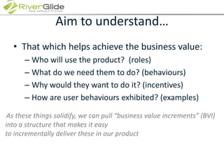 Aim to understand…That which helps achieve the business value:Who will use the product?  (roles)What do we need them to do? (behaviours) Why would they want to do it? (incentives)How are user behaviours exhibited? (examples)As these things solidify, we can pull “business value increments” (BVI) into a structure that makes it easy to incrementally deliver these in our product