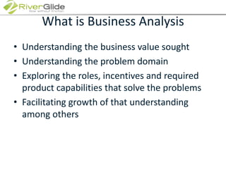 What is Business AnalysisUnderstanding the business value soughtUnderstanding the problem domainExploring the roles, incentives and required product capabilities that solve the problemsFacilitating growth of that understanding among others