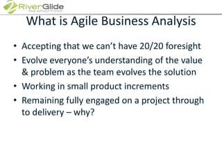 What is Agile Business AnalysisAccepting that we can’t have 20/20 foresightEvolve everyone’s understanding of the value & problem as the team evolves the solutionWorking in small product incrementsRemaining fully engaged on a project through to delivery – why?