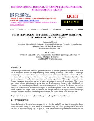 International Journal of Computer Engineering COMPUTER (IJCET), ISSN 0976 –
 INTERNATIONAL JOURNAL OF and Technology ENGINEERING
 6367(Print), ISSN 0976 – 6375(Online) Volume 3, Issue 3, October-December (2012), © IAEME
                             & TECHNOLOGY (IJCET)
ISSN 0976 – 6367(Print)
ISSN 0976 – 6375(Online)
Volume 3, Issue 3, October - December (2012), pp. 273-281
                                                                              IJCET
© IAEME: www.iaeme.com/ijcet.asp
Journal Impact Factor (2012): 3.9580 (Calculated by GISI)                 ©IAEME
www.jifactor.com




  FEATURE INTEGRATION FOR IMAGE INFORMATION RETRIEVAL
             USING IMAGE MINING TECHNIQUES

                                            Madhubala Myneni
          Professor, Dept. of CSE , Mahaveer Institute of Science and Technology, Bandlaguda,
                              vyasapuri, kesavagiri Post Hyderabad-5
                                       baladandamudi@gmail.com

                                             Dr.M.Seetha
             Professor, Dept. of CSE, G.Narayanamma Institute of Technology & Science for
                                  Women, Shaikpet, Hyderabad
                                    smaddala2000@yahoomail.com



 ABSTRACT
 In this image information retrieval system the feature extraction process is analyzed and a new
 set of integrated features are proposed using image mining techniques. The content of an image
 can be expressed in terms of low level features as color, texture and shape. The primitive features
 are extracted and compared with data set by using various feature extraction algorithms like
 color histograms, wavelet decomposition and canny algorithms. This paper emphasizes on
 feature extraction algorithms and performance comparison among all algorithms. The system
 uses image mining techniques for converting low level semantic characteristics into high level
 Features, which are integrated in all combinations of primitive features. The feature integration
 has restricted to three different methodologies of feature Integration: color and texture, color and
 shape, texture and shape. It is ascertained that the performance is superior when the image
 retrieval based on the super set of integrated features, and better results than primitive set.

 Keywords-Feature Extraction, Feature Integration, Image Information Retrieval

 1.   INTRODUCTION

 Image Information Retrieval aims to provide an effective and efficient tool for managing large
 image databases. Image retrieval is one of the most exciting and fastest growing research areas in
 the field of medical imaging [2]. The goal of CBIR is to retrieve images from a database that are
                                                 273
 
