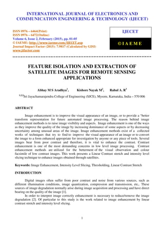 International Journal of Electronics and Communication Engineering & Technology (IJECET), ISSN 0976 –
6464(Print), ISSN 0976 – 6472(Online), Volume 6, Issue 2, February (2015), pp. 01-05 © IAEME
1
FEATURE ISOLATION AND EXTRACTION OF
SATELLITE IMAGES FOR REMOTE SENSING
APPLICATIONS
Abhay M S Aradhya1
, Kishore Nayak M2
, Rahul A. R3
1,2,3
Sri Jayachamarajendra College of Engineering (SJCE), Mysore, Karnataka, India – 570 006
ABSTRACT
Image enhancement is to improve the visual appearance of an image, or to provide a “better
transform representation for future automated image processing. The reason behind image
enhancement methods is to raise image visibility and aspects. Image enhancement is one of the ways
as they improve the quality of the image by increasing dominance of some aspects or by decreasing
uncertainty among unusual areas of the image. Image enhancement methods exist of a collected
works of techniques that try to find to improve the visual appearance of an image or to convert
the image to a form enhanced appropriate for investigation by anyone or any piece of tools. Several
images bear from poor contrast and therefore, it is vital to enhance the contrast. Contrast
enhancement is one of the most demanding concerns in low level image processing. Contrast
enhancement methods are utilized for the betterment of the visual observation and colour
facsimile of low contrast images. This work presents a Linear Contrast stretch and intensity level
slicing technique to enhance images obtained through satellites.
Keywords: Image Enhancement, Intensity Level Slicing, Thresholding, Linear Contrast Stretch
INTRODUCTION
Digital images often suffer from poor contrast and noise from various sources, such as
different illumination conditions, image quantization, compression and transmission, etc,. These
sources of image degradation normally arise during image acquisition and processing and have direct
bearing on the quality of the image [1].
In order to interpret image correctly enhancement is necessary to reduce/remove the image
degradation [2]. Of particular to this study is the work related to image enhancement by linear
contrast stretch and intensity level slicing.
INTERNATIONAL JOURNAL OF ELECTRONICS AND
COMMUNICATION ENGINEERING & TECHNOLOGY (IJECET)
ISSN 0976 – 6464(Print)
ISSN 0976 – 6472(Online)
Volume 6, Issue 2, February (2015), pp. 01-05
© IAEME: http://www.iaeme.com/IJECET.asp
Journal Impact Factor (2015): 7.9817 (Calculated by GISI)
www.jifactor.com
IJECET
© I A E M E
 