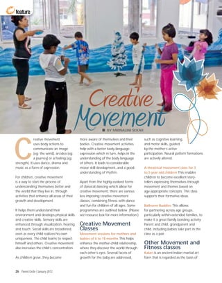 feature




                                                  Creative
                                             Movement          BY MRINALINI SEKAR




C
              reative movement               more aware of themselves and their        such as cognitive learning,
              uses body actions to           bodies. Creative movement activities      and motor skills, guided
              communicate an image           help with a better body-language-         by the mother’s active
              (eg: the wind), an idea (eg:   expression which in turn, helps in the    participation. Neural pattern formations
              a journey) or a feeling (eg:   understanding of the body language        are actively altered.
strength). It uses dance, drama and          of others. It leads to considerable
music as a form of expression.               motor skill development, and a good       A theatrical movement class for 3
                                             understanding of rhythm.                  to 5 year old children This enables
For children, creative movement                                                        children to become excellent story-
is a way to start the process of             Apart from the highly evolved forms       tellers expressing themselves through
understanding themselves better and          of classical dancing which allow for      movement and themes based on
the world that they live in, through         creative movement, there are various      age-appropriate concepts. This class
activities that enhance all areas of their   less imposing creative movement           supports their formative ideas.
growth and development.                      classes, combining fitness with dance
                                             and fun for children of all ages. Some    Ballroom Buddies This allows
It helps them understand their               programmes are outlined below. (Please    for partnering across age groups,
environment and develops physical skills     see resource box for more information.)   particularly within extended families, to
and creative skills. Sensory skills are                                                make it a great family bonding activity.
enhanced through visualization, hearing      Creative Movement                         Parent and child, grandparent and
and touch. Social skills are broadened,      Classes                                   child, including babies take part in the
even as every child realizes his own         Movement sessions for mothers and         class as a pair.
uniqueness. The child learns to respect      babies of 6 to 18 months This helps
himself and others. Creative movement        enhance the mother-child relationship,    Other Movement and
also increases the child’s concentration.    where they discover the world through     Fitness classes
                                             each other’s eyes. Several facets of      Kalari is an ancient Indian martial art
As children grow, they become                growth for the baby are addressed,        form that is regarded as the basis of



26 Parent Circle / January 2012
 