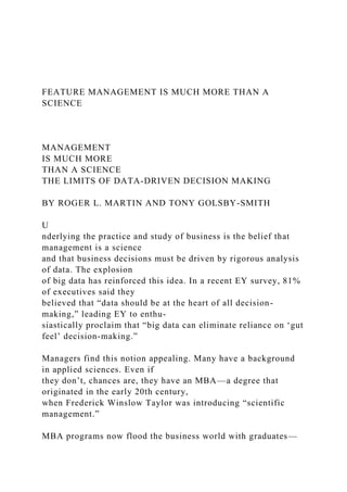 FEATURE MANAGEMENT IS MUCH MORE THAN A
SCIENCE
MANAGEMENT
IS MUCH MORE
THAN A SCIENCE
THE LIMITS OF DATA-DRIVEN DECISION MAKING
BY ROGER L. MARTIN AND TONY GOLSBY-SMITH
U
nderlying the practice and study of business is the belief that
management is a science
and that business decisions must be driven by rigorous analysis
of data. The explosion
of big data has reinforced this idea. In a recent EY survey, 81%
of executives said they
believed that “data should be at the heart of all decision-
making,” leading EY to enthu-
siastically proclaim that “big data can eliminate reliance on ‘gut
feel’ decision-making.”
Managers find this notion appealing. Many have a background
in applied sciences. Even if
they don’t, chances are, they have an MBA—a degree that
originated in the early 20th century,
when Frederick Winslow Taylor was introducing “scientific
management.”
MBA programs now flood the business world with graduates—
 