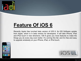 Feature Of iOS 6
Recently Apple Has lunched beta version of iOS 6. Its iOS Software update
from Apple, which is in beta version for developers. It will take iPhone, iPad
and iPod touch in new directions. iOS 6 gives you more features to make the
things you do every day even better. It’s coming this fall, and it’s free and easy
to upgrade wirelessly on your iPhone, iPad, or iPod touch.
 