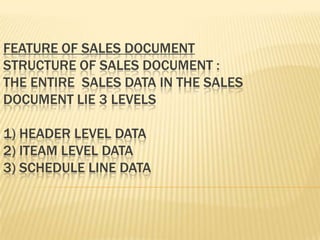 FEATURE OF SALES DOCUMENT
STRUCTURE OF SALES DOCUMENT :
THE ENTIRE SALES DATA IN THE SALES
DOCUMENT LIE 3 LEVELS

1) HEADER LEVEL DATA
2) ITEAM LEVEL DATA
3) SCHEDULE LINE DATA
 
