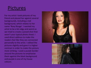 Pictures For my artist I took pictures of my friend and placed her against several backgrounds, including a red background, which relates to her name ‘Roxy Rouge’. I wanted my artist to be a bit edgy and weird so we tried to create a posed shot that wasn’t your typical photo shoot. I used direct address to make the readers feel like they are connected personally to the artist. I edited the pictures slightly and gave it a higher contrast in order to make the picture more striking. I used a purple border around the pictures to emphasise them against the black background and purple is one of my house colours. 
