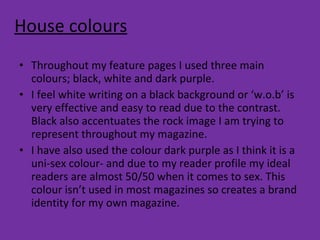 House colours Throughout my feature pages I used three main colours; black, white and dark purple. I feel white writing on a black background or ‘w.o.b’ is very effective and easy to read due to the contrast. Black also accentuates the rock image I am trying to represent throughout my magazine.  I have also used the colour dark purple as I think it is a uni-sex colour- and due to my reader profile my ideal readers are almost 50/50 when it comes to sex. This colour isn’t used in most magazines so creates a brand identity for my own magazine. 