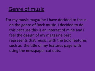 Genre of music For my music magazine I have decided to focus on the genre of Rock music. I decided to do this because this is an interest of mine and I feel the design of my magazine best represents that music, with the bold features such as  the title of my features page with using the newspaper cut outs.  