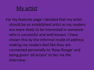 My artist For my features page I decided that my artist should be an established artist as my readers are more likely to be interested in someone who is successful and well known. I have shown this by the informal mode of address making my readers feel like they are connected personally to ‘Roxy Rouge’ and being given ‘all access’ to her via the interview. 