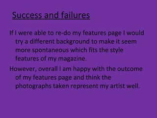 Success and failures If I were able to re-do my features page I would try a different background to make it seem more spontaneous which fits the style features of my magazine.  However, overall I am happy with the outcome of my features page and think the photographs taken represent my artist well. 