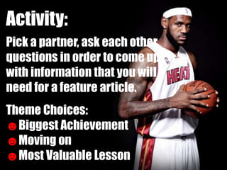 Activity:
Pick a partner, ask each other
questions in order to come up
with information that you will
need for a feature article.
Theme Choices:
☻Biggest Achievement
☻Moving on
☻Most Valuable Lesson
 