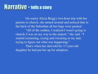Narrative
Narrative - tells a story
On senior Alicia Brigg's two-hour trip with her
parents to church, she turned around and noticed that in
the back of the Suburban all her bags were packed.
“All of the sudden, I realized I wasn't going to
church; I was on my way to the airport,” she said. “I
started screaming, crying and swearing at my dad,
trying to figure out what was happening.”
That's when her dad told his 17-year-old
daughter he had put her up for adoption.
 