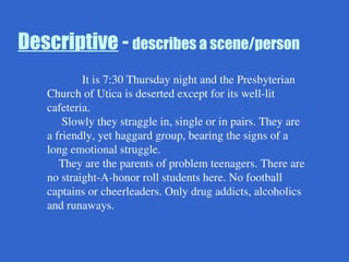 Descriptive - describes a scene/person
It is 7:30 Thursday night and the Presbyterian
Church of Utica is deserted except for its well-lit
cafeteria.
Slowly they straggle in, single or in pairs. They are
a friendly, yet haggard group, bearing the signs of a
long emotional struggle.
They are the parents of problem teenagers. There are
no straight-A-honor roll students here. No football
captains or cheerleaders. Only drug addicts, alcoholics
and runaways.
 