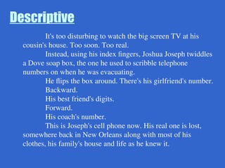Descriptive
It's too disturbing to watch the big screen TV at his
cousin's house. Too soon. Too real.
Instead, using his index fingers, Joshua Joseph twiddles
a Dove soap box, the one he used to scribble telephone
numbers on when he was evacuating.
He flips the box around. There's his girlfriend's number.
Backward.
His best friend's digits.
Forward.
His coach's number.
This is Joseph's cell phone now. His real one is lost,
somewhere back in New Orleans along with most of his
clothes, his family's house and life as he knew it.
 