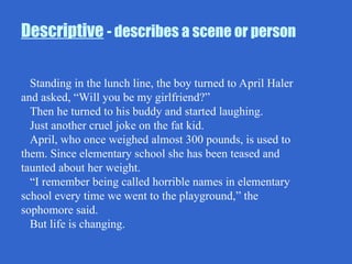 Descriptive - describes a scene or person
Standing in the lunch line, the boy turned to April Haler
and asked, “Will you be my girlfriend?”
Then he turned to his buddy and started laughing.
Just another cruel joke on the fat kid.
April, who once weighed almost 300 pounds, is used to
them. Since elementary school she has been teased and
taunted about her weight.
“I remember being called horrible names in elementary
school every time we went to the playground,” the
sophomore said.
But life is changing.
 