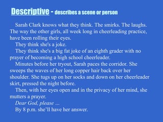 Descriptive - describes a scene or person
Sarah Clark knows what they think. The smirks. The laughs.
The way the other girls, all week long in cheerleading practice,
have been rolling their eyes.
They think she's a joke.
They think she's a big fat joke of an eighth grader with no
prayer of becoming a high school cheerleader.
Minutes before her tryout, Sarah paces the corridor. She
sweeps the waves of her long copper hair back over her
shoulder. She tugs up on her socks and down on her cheerleader
skirt, pressed the night before.
Then, with her eyes open and in the privacy of her mind, she
mutters a prayer.
Dear God, please …
By 8 p.m. she’ll have her answer.
 