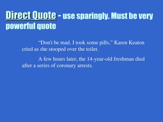 Direct Quote
Direct Quote - use sparingly. Must be very
powerful quote
“Don't be mad. I took some pills,” Karen Keaton
cried as she stooped over the toilet.
A few hours later, the 14-year-old freshman died
after a series of coronary arrests.
 