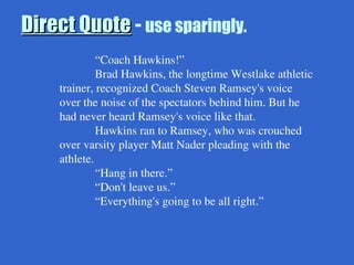Direct Quote
Direct Quote - use sparingly.
“Coach Hawkins!”
Brad Hawkins, the longtime Westlake athletic
trainer, recognized Coach Steven Ramsey's voice
over the noise of the spectators behind him. But he
had never heard Ramsey's voice like that.
Hawkins ran to Ramsey, who was crouched
over varsity player Matt Nader pleading with the
athlete.
“Hang in there.”
“Don't leave us.”
“Everything's going to be all right.”
 