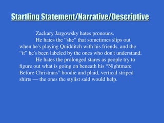 Startling Statement/Narrative/Descriptive
Startling Statement/Narrative/Descriptive
Zackary Jargowsky hates pronouns.
He hates the “she” that sometimes slips out
when he's playing Quidditch with his friends, and the
“it” he's been labeled by the ones who don't understand.
He hates the prolonged stares as people try to
figure out what is going on beneath his “Nightmare
Before Christmas” hoodie and plaid, vertical striped
shirts — the ones the stylist said would help.
 