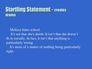 Startling Statement
Startling Statement -
- creates
creates
drama
drama
Melissa hates school.
It's not that she's dumb. It isn’t that she doesn’t
fit in socially. In fact, it isn’t that anything is
particularly wrong.
It's more of a matter of nothing being particularly
right.
 