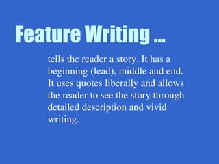 Feature Writing …
tells the reader a story. It has a
beginning (lead), middle and end.
It uses quotes liberally and allows
the reader to see the story through
detailed description and vivid
writing.
 