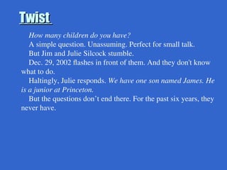 Twist
Twist
How many children do you have?
A simple question. Unassuming. Perfect for small talk.
But Jim and Julie Silcock stumble.
Dec. 29, 2002 flashes in front of them. And they don't know
what to do.
Haltingly, Julie responds. We have one son named James. He
is a junior at Princeton.
But the questions don’t end there. For the past six years, they
never have.
 