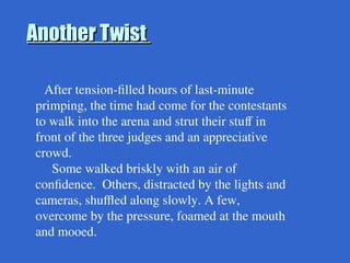 After tension-filled hours of last-minute
primping, the time had come for the contestants
to walk into the arena and strut their stuff in
front of the three judges and an appreciative
crowd.
Some walked briskly with an air of
confidence. Others, distracted by the lights and
cameras, shuffled along slowly. A few,
overcome by the pressure, foamed at the mouth
and mooed.
Another Twist
Another Twist
 