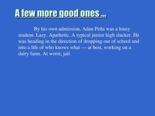 A few more good ones …
A few more good ones …
By his own admission, Adan Peña was a lousy
student. Lazy. Apathetic. A typical junior high slacker. He
was heading in the direction of dropping out of school and
into a life of who knows what — at best, working on a
dairy farm. At worst, jail.
 