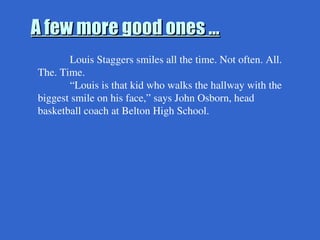 A few more good ones …
A few more good ones …
Louis Staggers smiles all the time. Not often. All.
The. Time.
“Louis is that kid who walks the hallway with the
biggest smile on his face,” says John Osborn, head
basketball coach at Belton High School.
 