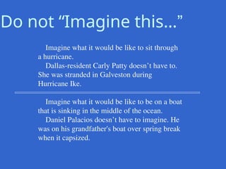 Do not “Imagine this…”
Imagine what it would be like to sit through
a hurricane.
Dallas-resident Carly Patty doesn’t have to.
She was stranded in Galveston during
Hurricane Ike.
Imagine what it would be like to be on a boat
that is sinking in the middle of the ocean.
Daniel Palacios doesn’t have to imagine. He
was on his grandfather's boat over spring break
when it capsized.
 