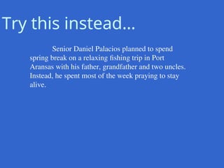 Senior Daniel Palacios planned to spend
spring break on a relaxing fishing trip in Port
Aransas with his father, grandfather and two uncles.
Instead, he spent most of the week praying to stay
alive.
Try this instead…
 