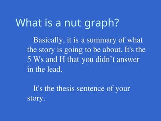 What is a nut graph?
Basically, it is a summary of what
the story is going to be about. It's the
5 Ws and H that you didn’t answer
in the lead.
It's the thesis sentence of your
story.
 