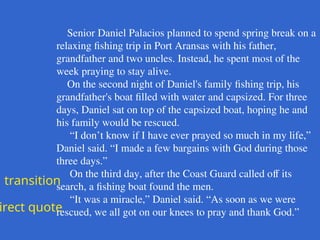 Senior Daniel Palacios planned to spend spring break on a
relaxing fishing trip in Port Aransas with his father,
grandfather and two uncles. Instead, he spent most of the
week praying to stay alive.
On the second night of Daniel's family fishing trip, his
grandfather's boat filled with water and capsized. For three
days, Daniel sat on top of the capsized boat, hoping he and
his family would be rescued.
“I don’t know if I have ever prayed so much in my life,”
Daniel said. “I made a few bargains with God during those
three days.”
On the third day, after the Coast Guard called off its
search, a fishing boat found the men.
“It was a miracle,” Daniel said. “As soon as we were
rescued, we all got on our knees to pray and thank God.”
transition
irect quote
 