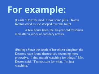 For example:
(Lead) “Don't be mad. I took some pills,” Karen
Keaton cried as she stooped over the toilet.
A few hours later, the 14-year-old freshman
died after a series of coronary arrests.
(Ending) Since the death of her oldest daughter, the
Keatons have found themselves becoming more
protective. “I find myself watching for things,” Mrs.
Keaton said. “I’m not sure for what. I’m just
watching.”
 