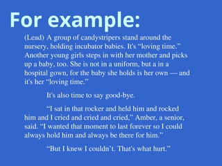 For example:
(Lead) A group of candystripers stand around the
nursery, holding incubator babies. It's “loving time.”
Another young girls steps in with her mother and picks
up a baby, too. She is not in a uniform, but a in a
hospital gown, for the baby she holds is her own — and
it's her “loving time.”
It's also time to say good-bye.
“I sat in that rocker and held him and rocked
him and I cried and cried and cried,” Amber, a senior,
said. “I wanted that moment to last forever so I could
always hold him and always be there for him.”
“But I knew I couldn’t. That's what hurt.”
 