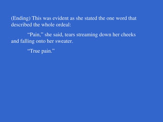 (Ending) This was evident as she stated the one word that
described the whole ordeal:
“Pain,” she said, tears streaming down her cheeks
and falling onto her sweater.
“True pain.”
 