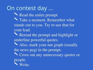 On contest day …
 Read the entire prompt
 Take a moment. Remember what
stands out to you. Try to use that for
your lead.
 Reread the prompt and highlight or
underline powerful quotes.
 Also, mark your nut graph (usually
the news peg) in the prompt.
 Cross out any unnecessary quotes or
people.
 Write.
 