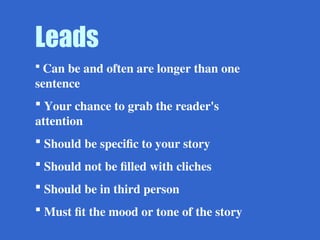 Leads
 Can be and often are longer than one
sentence
 Your chance to grab the reader's
attention
 Should be specific to your story
 Should not be filled with cliches
 Should be in third person
 Must fit the mood or tone of the story
 