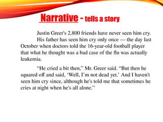 Narrative - tells a story
Justin Greer's 2,800 friends have never seen him cry.
His father has seen him cry only once — the day last
October when doctors told the 16-year-old football player
that what he thought was a bad case of the flu was actually
leukemia.
“He cried a bit then,” Mr. Greer said. “But then he
squared off and said, ‘Well, I’m not dead yet.’ And I haven't
seen him cry since, although he's told me that sometimes he
cries at night when he's all alone.”
 