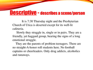Descriptive - describes a scene/person
It is 7:30 Thursday night and the Presbyterian
Church of Utica is deserted except for its well-lit
cafeteria.
Slowly they straggle in, single or in pairs. They are a
friendly, yet haggard group, bearing the signs of a long
emotional struggle.
They are the parents of problem teenagers. There are
no straight-A-honor roll students here. No football
captains or cheerleaders. Only drug addicts, alcoholics
and runaways.
 